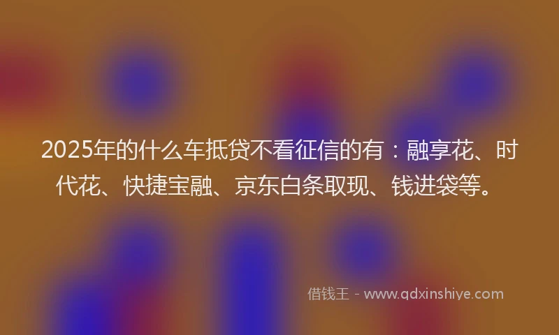 2025年的什么车抵贷不看征信的有：融享花、时代花、快捷宝融、京东白条取现、钱进袋等。