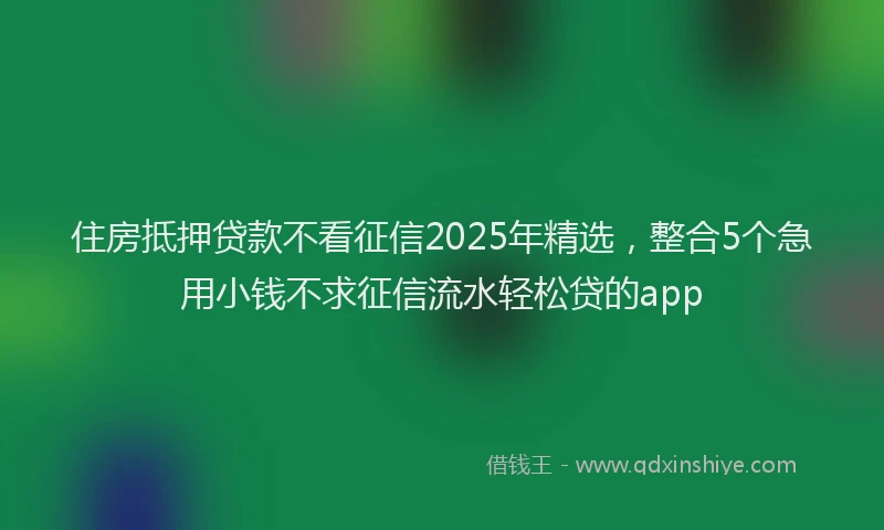 住房抵押贷款不看征信2025年精选，整合5个急用小钱不求征信流水轻松贷的app