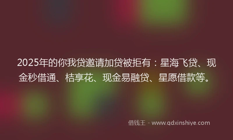 2025年的你我贷邀请加贷被拒有：星海飞贷、现金秒借通、桔享花、现金易融贷、星愿借款等。
