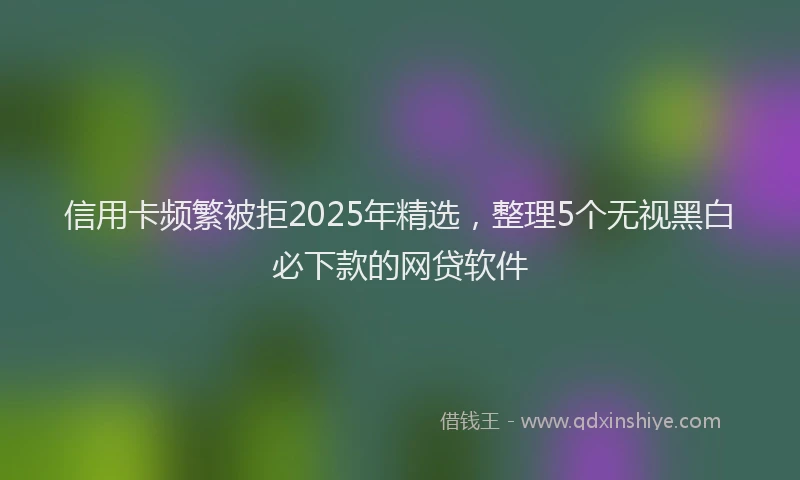 信用卡频繁被拒2025年精选，整理5个无视黑白必下款的网贷软件