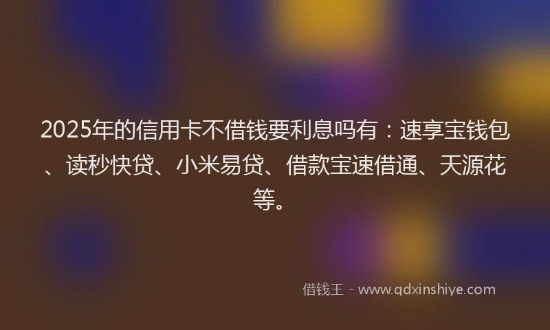 2025年的信用卡不借钱要利息吗有：速享宝钱包、读秒快贷、小米易贷、借款宝速借通、天源花等。