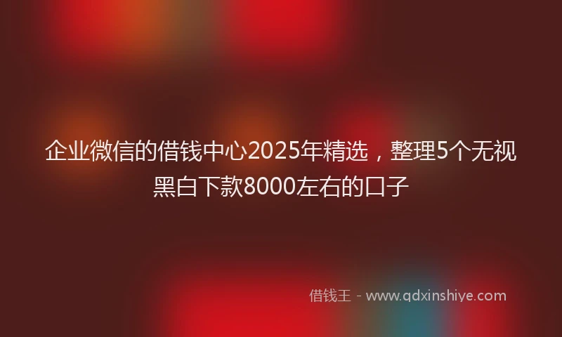 企业微信的借钱中心2025年精选，整理5个无视黑白下款8000左右的口子