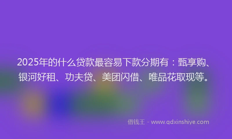 2025年的什么贷款最容易下款分期有：甄享购、银河好租、功夫贷、美团闪借、唯品花取现等。