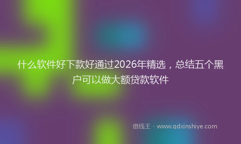 什么软件好下款好通过2026年精选，总结五个黑户可以做大额贷款软件