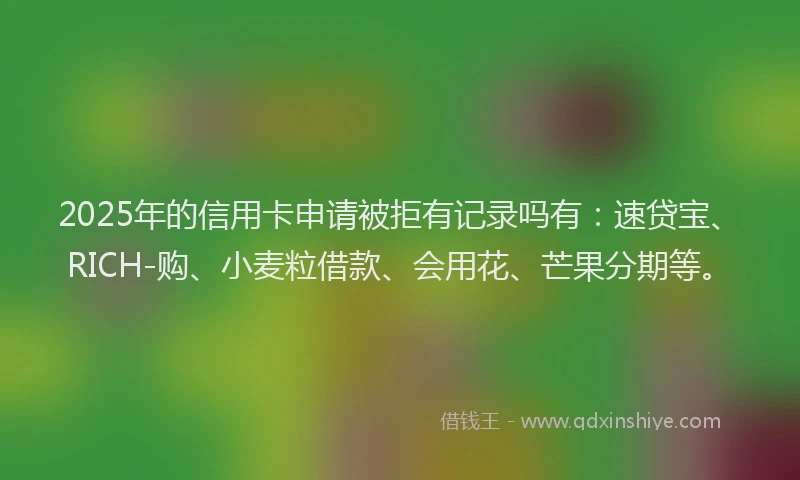 2025年的信用卡申请被拒有记录吗有：速贷宝、RICH-购、小麦粒借款、会用花、芒果分期等。
