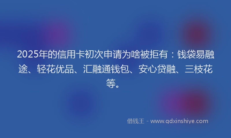 2025年的信用卡初次申请为啥被拒有：钱袋易融途、轻花优品、汇融通钱包、安心贷融、三枝花等。