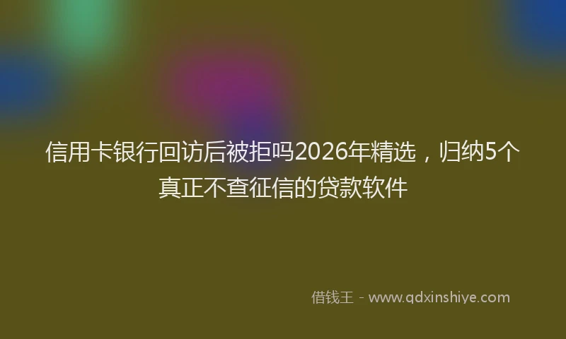 信用卡银行回访后被拒吗2026年精选，归纳5个真正不查征信的贷款软件
