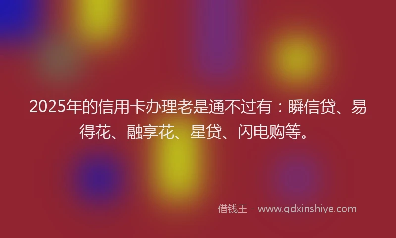 2025年的信用卡办理老是通不过有:瞬信贷、易得花、融享花、星贷、闪电购等。