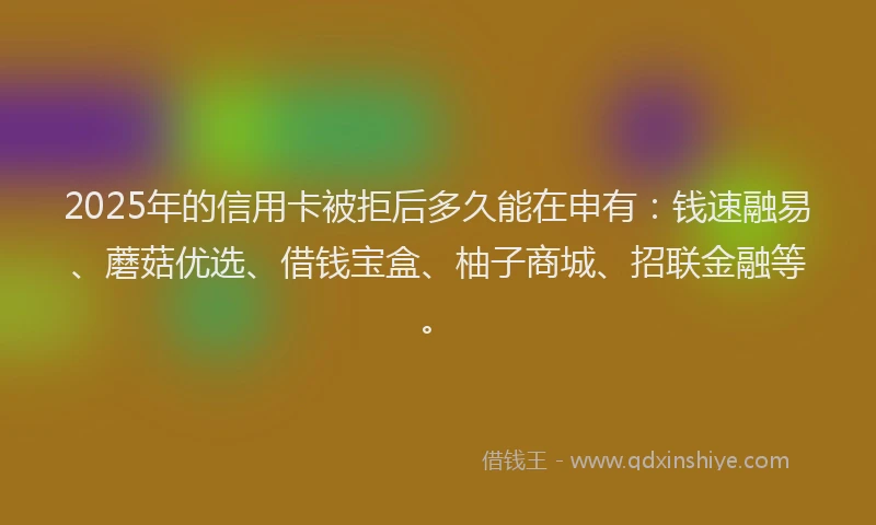 2025年的信用卡被拒后多久能在申有：钱速融易、蘑菇优选、借钱宝盒、柚子商城、招联金融等。