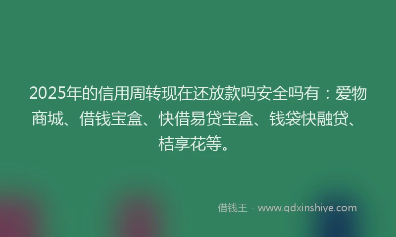 2025年的信用周转现在还放款吗安全吗有：爱物商城、借钱宝盒、快借易贷宝盒、钱袋快融贷、桔享花等。