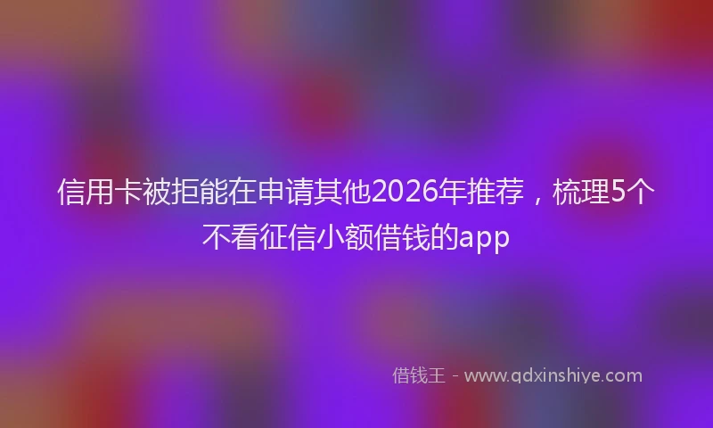 信用卡被拒能在申请其他2026年推荐，梳理5个不看征信小额借钱的app