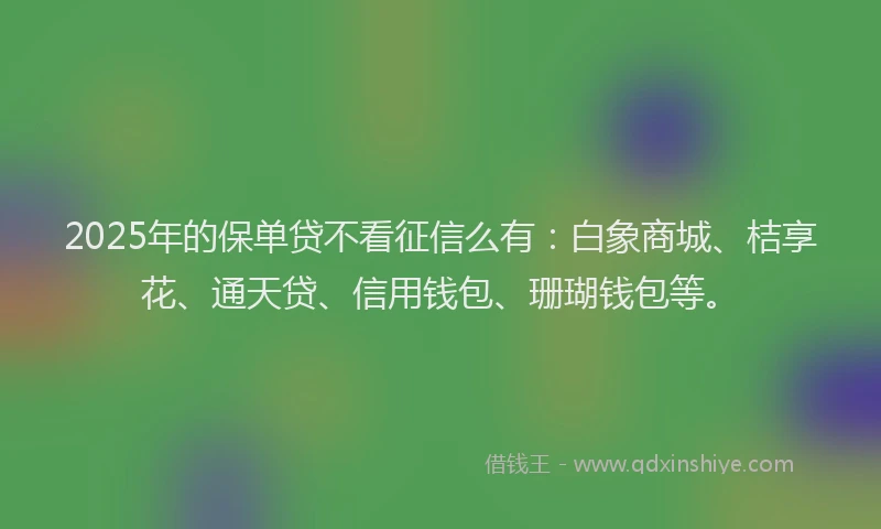 2025年的保单贷不看征信么有：白象商城、桔享花、通天贷、信用钱包、珊瑚钱包等。