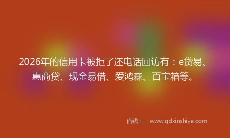 2026年的信用卡被拒了还电话回访有：e贷易、惠商贷、现金易借、爱鸿森、百宝箱等。