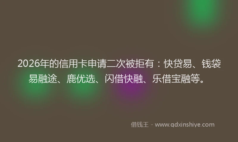 2026年的信用卡申请二次被拒有：快贷易、钱袋易融途、鹿优选、闪借快融、乐借宝融等。