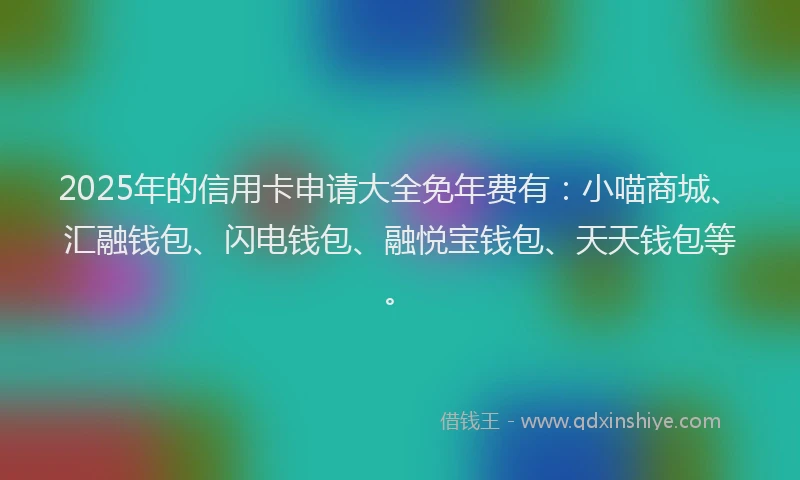 2025年的信用卡申请大全免年费有：小喵商城、汇融钱包、闪电钱包、融悦宝钱包、天天钱包等。