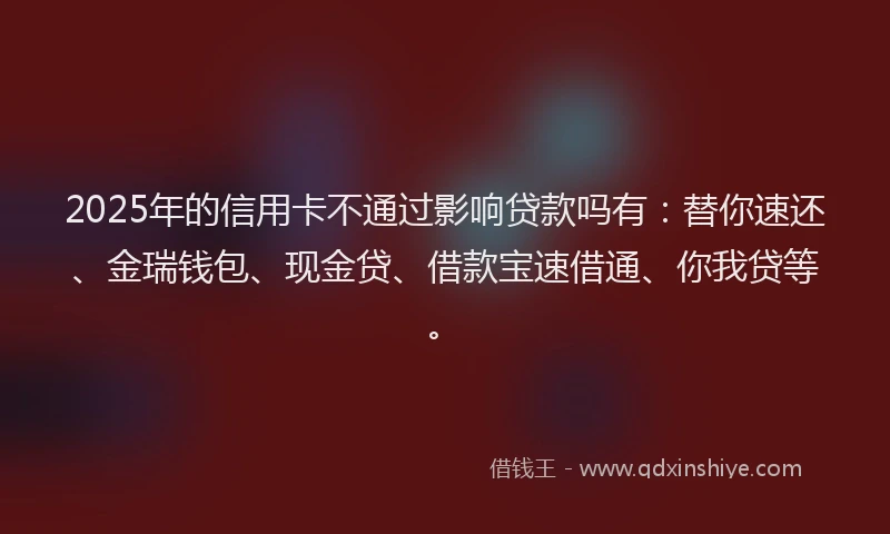 2025年的信用卡不通过影响贷款吗有：替你速还、金瑞钱包、现金贷、借款宝速借通、你我贷等。