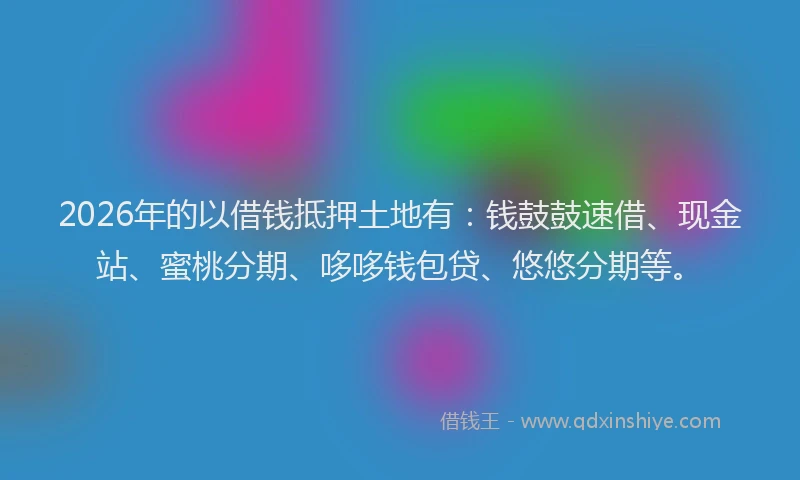 2026年的以借钱抵押土地有：钱鼓鼓速借、现金站、蜜桃分期、哆哆钱包贷、悠悠分期等。