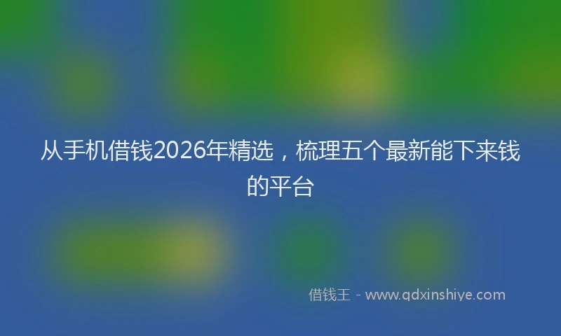 从手机借钱2026年精选,梳理五个最新能下来钱的平台
