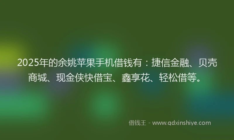 2025年的余姚苹果手机借钱有：捷信金融、贝壳商城、现金侠快借宝、鑫享花、轻松借等。