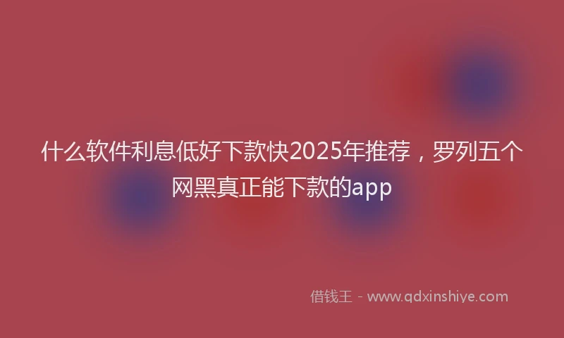 什么软件利息低好下款快2025年推荐，罗列五个网黑真正能下款的app