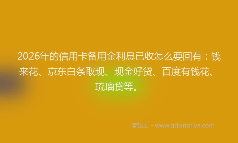 2026年的信用卡备用金利息已收怎么要回有：钱来花、京东白条取现、现金好贷、百度有钱花、琉璃贷等。