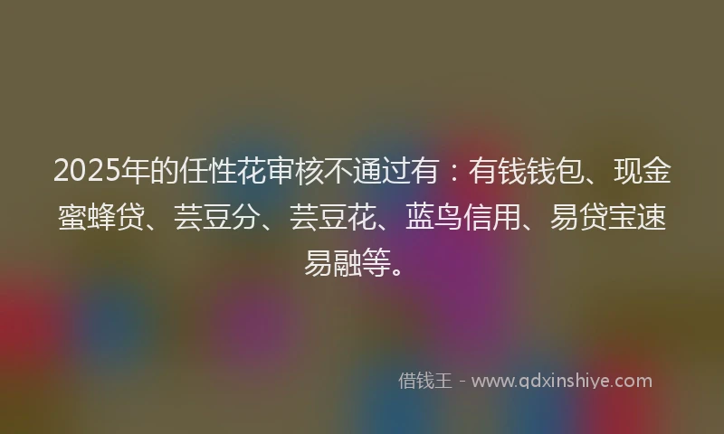 2025年的任性花审核不通过有:有钱钱包、现金蜜蜂贷、芸豆分、芸豆花、蓝鸟信用、易贷宝速易融等。