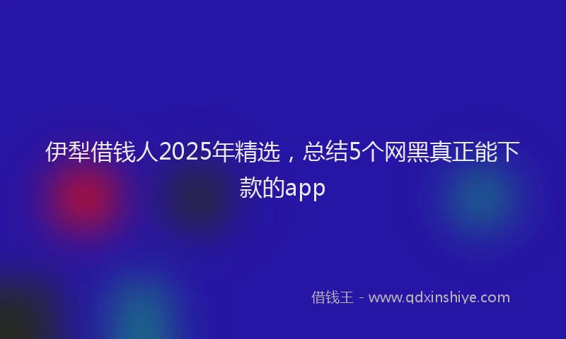 伊犁借钱人2025年精选，总结5个网黑真正能下款的app