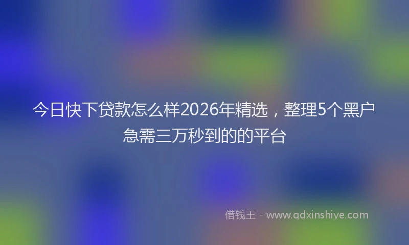 今日快下贷款怎么样2026年精选，整理5个黑户急需三万秒到的的平台