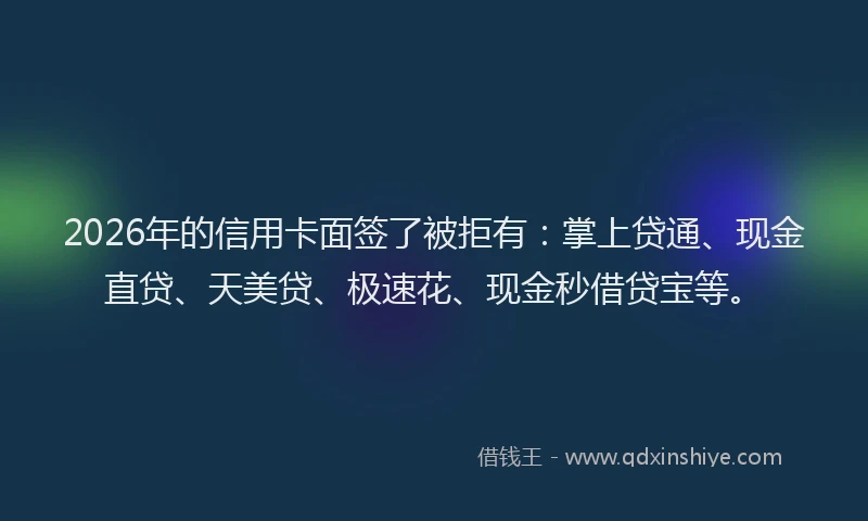 2026年的信用卡面签了被拒有：掌上贷通、现金直贷、天美贷、极速花、现金秒借贷宝等。