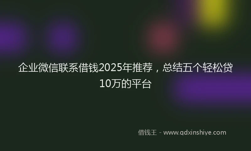 企业微信联系借钱2025年推荐,总结五个轻松贷10万的平台