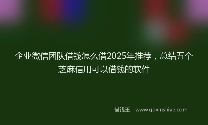企业微信团队借钱怎么借2025年推荐，总结五个芝麻信用可以借钱的软件