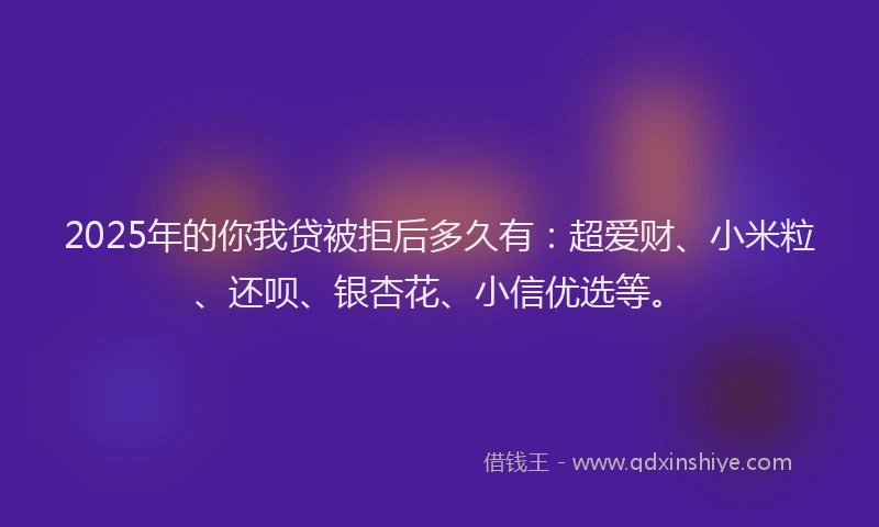 2025年的你我贷被拒后多久有：超爱财、小米粒、还呗、银杏花、小信优选等。