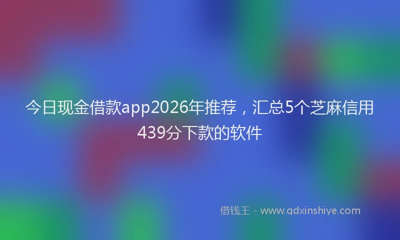 今日现金借款app2026年推荐，汇总5个芝麻信用439分下款的软件