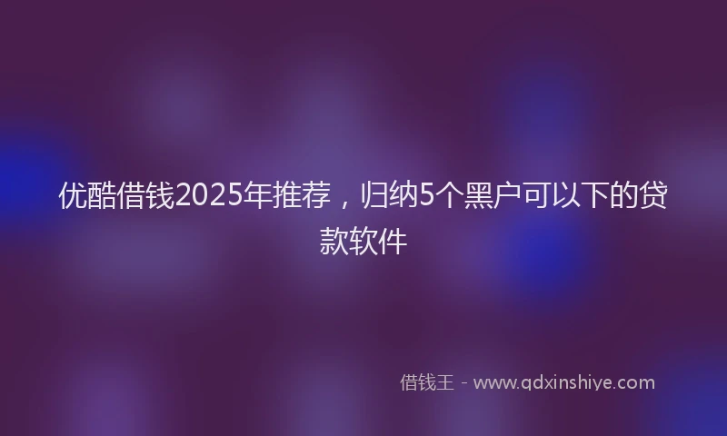 优酷借钱2025年推荐，归纳5个黑户可以下的贷款软件