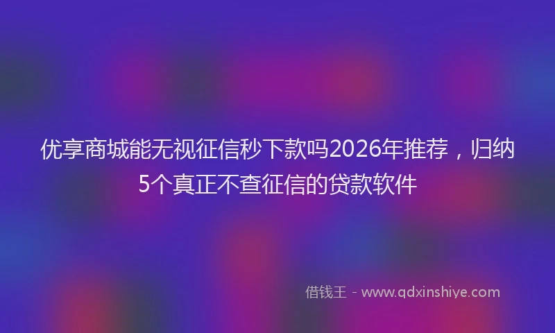 优享商城能无视征信秒下款吗2026年推荐，归纳5个真正不查征信的贷款软件