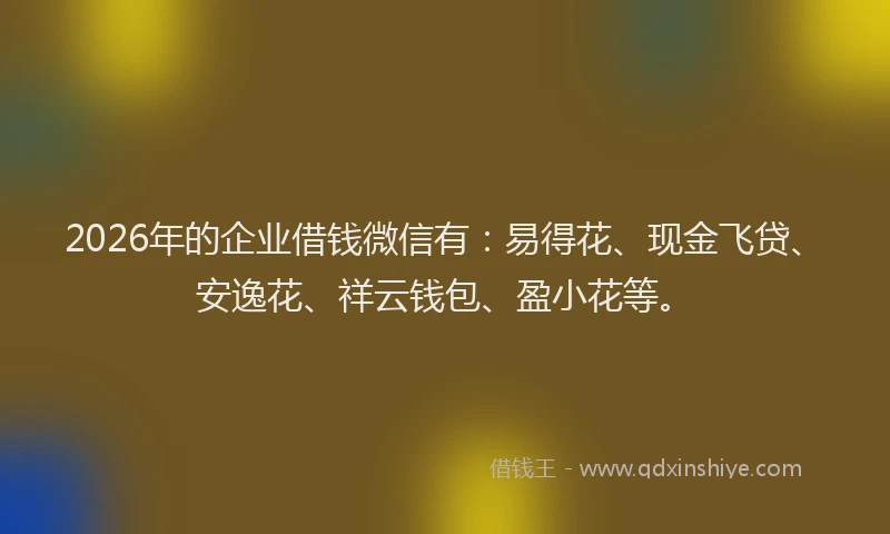 2026年的企业借钱微信有：易得花、现金飞贷、安逸花、祥云钱包、盈小花等。