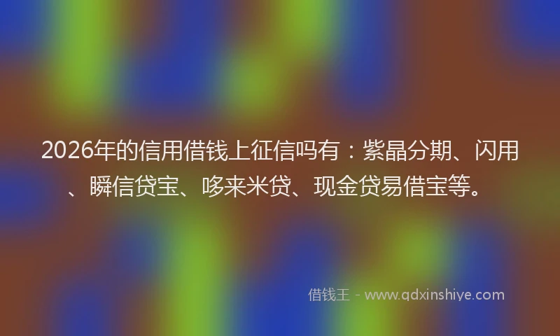 2026年的信用借钱上征信吗有：紫晶分期、闪用、瞬信贷宝、哆来米贷、现金贷易借宝等。