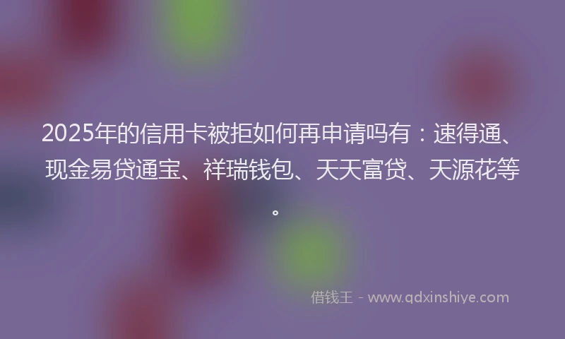 2025年的信用卡被拒如何再申请吗有：速得通、现金易贷通宝、祥瑞钱包、天天富贷、天源花等。