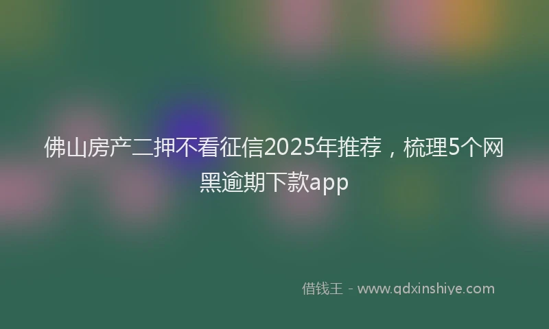 佛山房产二押不看征信2025年推荐,梳理5个网黑逾期下款app
