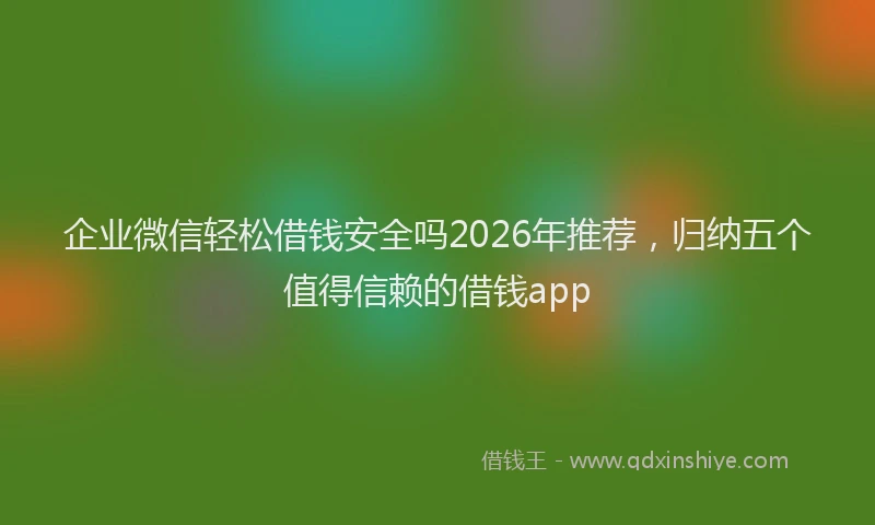 企业微信轻松借钱安全吗2026年推荐,归纳五个值得信赖的借钱app