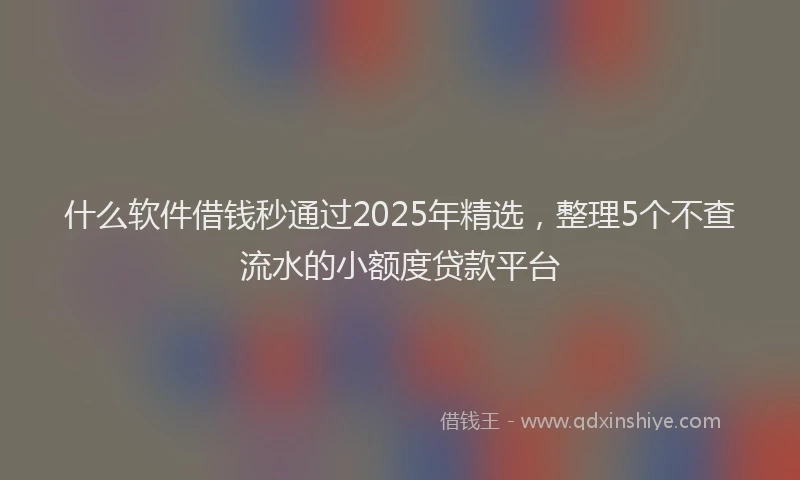 什么软件借钱秒通过2025年精选,整理5个不查流水的小额度贷款平台