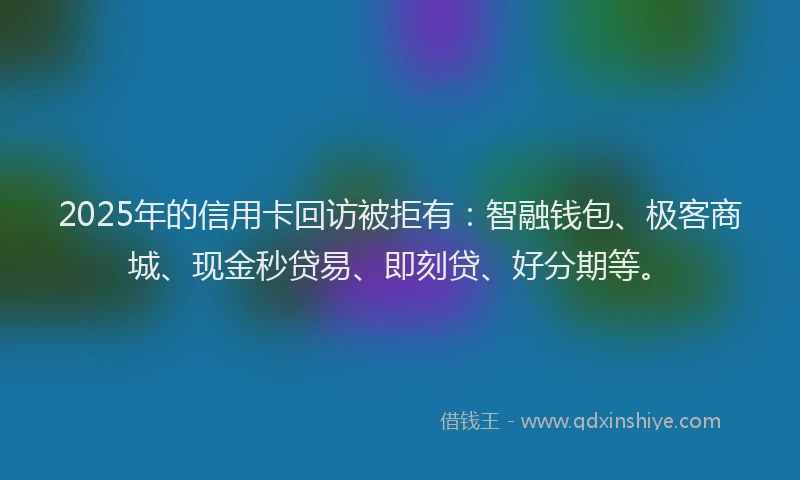2025年的信用卡回访被拒有：智融钱包、极客商城、现金秒贷易、即刻贷、好分期等。