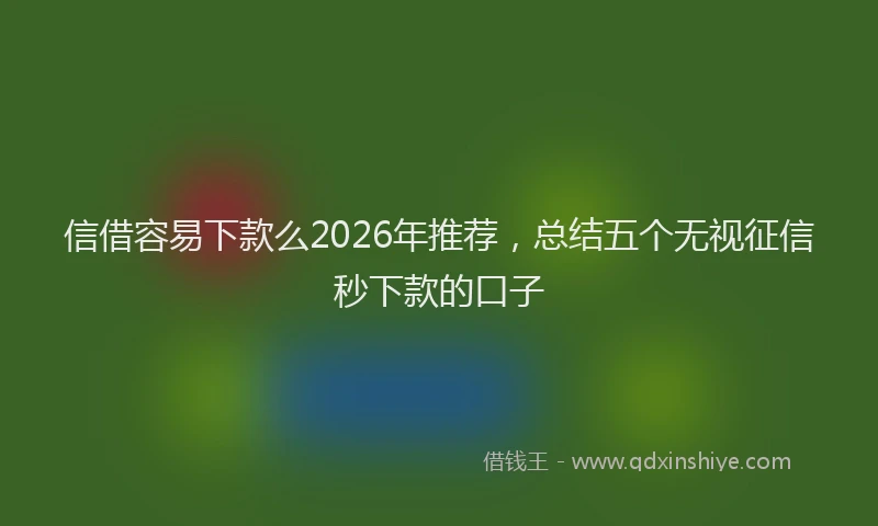 信借容易下款么2026年推荐，总结五个无视征信秒下款的口子