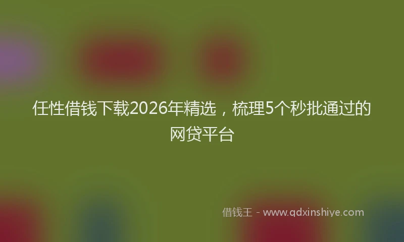 任性借钱下载2026年精选，梳理5个秒批通过的网贷平台