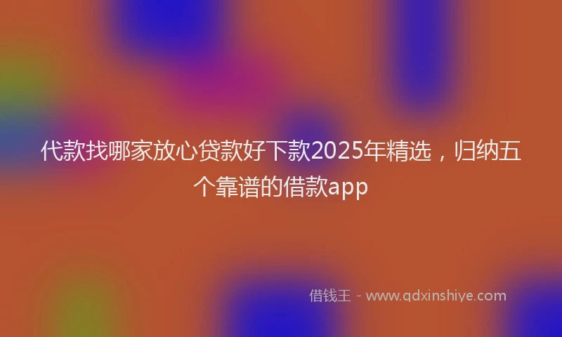 代款找哪家放心贷款好下款2025年精选，归纳五个靠谱的借款app