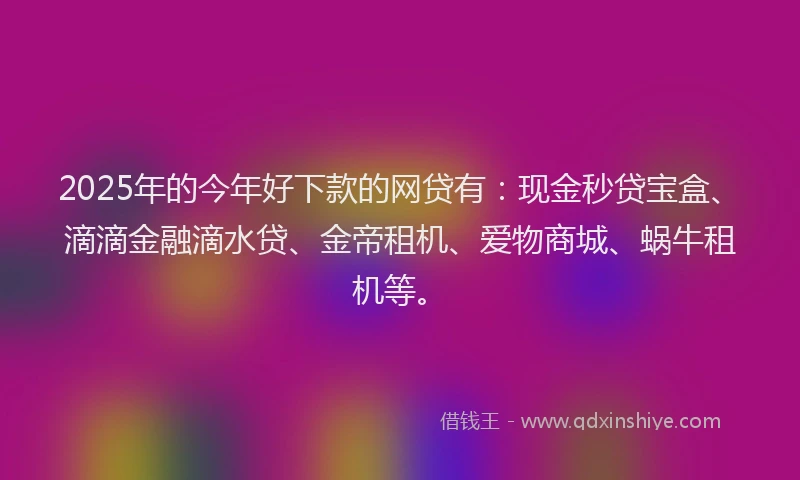 2025年的今年好下款的网贷有:现金秒贷宝盒、滴滴金融滴水贷、金帝租机、爱物商城、蜗牛租机等。