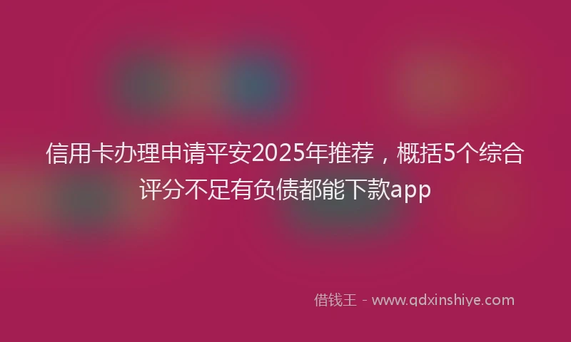 信用卡办理申请平安2025年推荐，概括5个综合评分不足有负债都能下款app