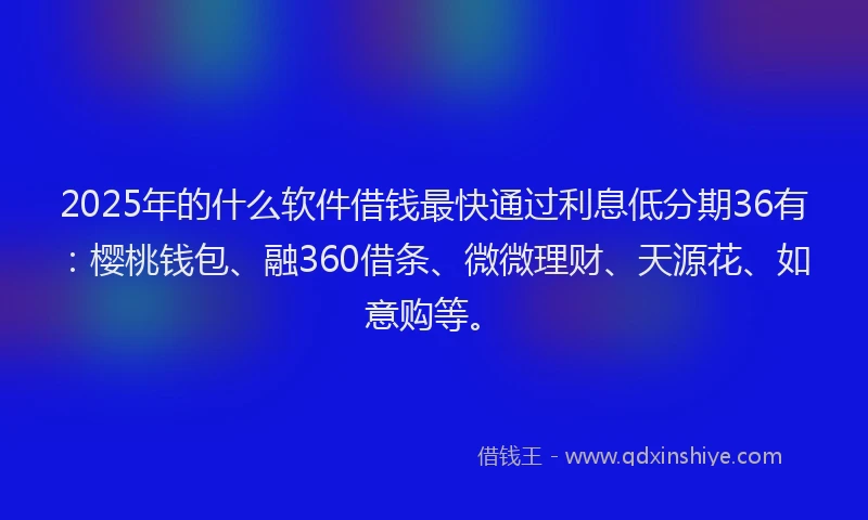 2025年的什么软件借钱最快通过利息低分期36有：樱桃钱包、融360借条、微微理财、天源花、如意购等。