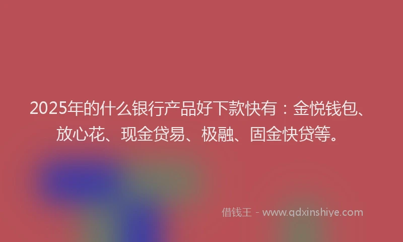 2025年的什么银行产品好下款快有：金悦钱包、放心花、现金贷易、极融、固金快贷等。