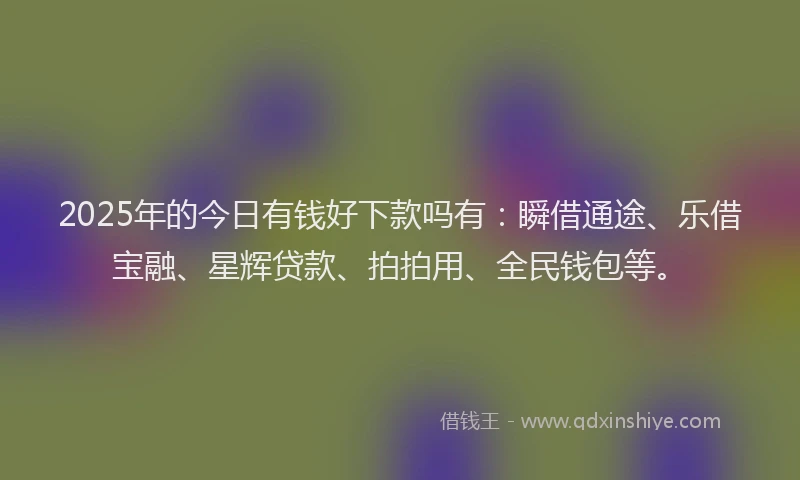 2025年的今日有钱好下款吗有：瞬借通途、乐借宝融、星辉贷款、拍拍用、全民钱包等。
